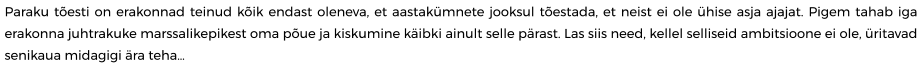Paraku tõesti on erakonnad teinud kõik endast oleneva, et aastakümnete jooksul tõestada, et neist ei ole ühise asja ajajat. Pigem tahab iga erakonna juhtrakuke marssalikepikest oma põue ja kiskumine käibki ainult selle pärast. Las siis need, kellel selliseid ambitsioone ei ole, üritavad senikaua midagigi ära teha…