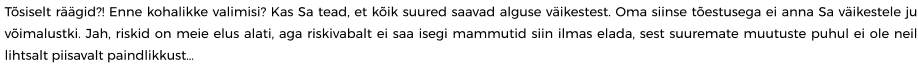 Tõsiselt räägid?! Enne kohalikke valimisi? Kas Sa tead, et kõik suured saavad alguse väikestest. Oma siinse tõestusega ei anna Sa väikestele ju võimalustki. Jah, riskid on meie elus alati, aga riskivabalt ei saa isegi mammutid siin ilmas elada, sest suuremate muutuste puhul ei ole neil lihtsalt piisavalt paindlikkust…
