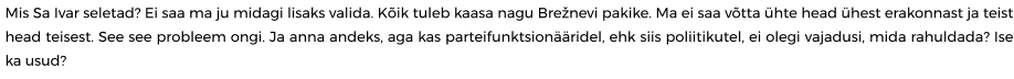 Mis Sa Ivar seletad? Ei saa ma ju midagi lisaks valida. Kõik tuleb kaasa nagu Brežnevi pakike. Ma ei saa võtta ühte head ühest erakonnast ja teist head teisest. See see probleem ongi. Ja anna andeks, aga kas parteifunktsionääridel, ehk siis poliitikutel, ei olegi vajadusi, mida rahuldada? Ise ka usud?