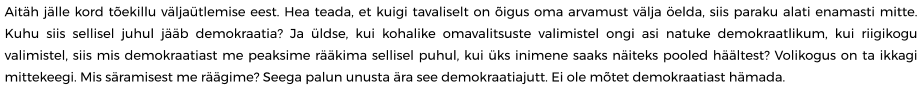 Aitäh jälle kord tõekillu väljaütlemise eest. Hea teada, et kuigi tavaliselt on õigus oma arvamust välja öelda, siis paraku alati enamasti mitte. Kuhu siis sellisel juhul jääb demokraatia? Ja üldse, kui kohalike omavalitsuste valimistel ongi asi natuke demokraatlikum, kui riigikogu valimistel, siis mis demokraatiast me peaksime rääkima sellisel puhul, kui üks inimene saaks näiteks pooled häältest? Volikogus on ta ikkagi mittekeegi. Mis säramisest me räägime? Seega palun unusta ära see demokraatiajutt. Ei ole mõtet demokraatiast hämada.
