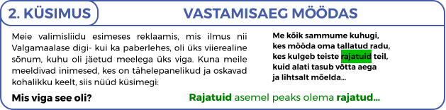 Meie valimisliidu esimeses reklaamis, mis ilmus nii Valgamaalase digi- kui ka paberlehes, oli üks viierealine sõnum, kuhu oli jäetud meelega üks viga. Kuna meile meeldivad inimesed, kes on tähelepanelikud ja oskavad kohalikku keelt, siis nüüd küsimegi: Mis viga see oli?   2. KÜSIMUS VASTAMISAEG MÖÖDAS Me kõik sammume kuhugi, kes mööda oma tallatud radu, kes kulgeb teiste rajatuid teil, kuid alati tasub võtta aega ja lihtsalt mõelda…   Rajatuid asemel peaks olema rajatud…